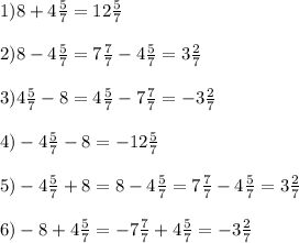 1)8+4 \frac{5}{7} =12 \frac{5}{7} \\ \\ 2)8-4 \frac{5}{7} =7 \frac{7}{7} -4 \frac{5}{7} =3 \frac{2}{7} \\ \\ 3)4 \frac{5}{7} -8=4 \frac{5}{7} -7 \frac{7}{7} =-3 \frac{2}{7} \\ \\ 4)-4 \frac{5}{7} -8=-12 \frac{5}{7} \\ \\ 5)-4 \frac{5}{7} +8=8-4 \frac{5}{7} =7 \frac{7}{7} -4 \frac{5}{7} =3 \frac{2}{7} \\ \\ 6)-8+4 \frac{5}{7} =-7 \frac{7}{7} +4 \frac{5}{7} =-3 \frac{2}{7} 
