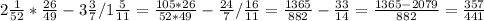 2 \frac{1}{52} * \frac{26}{49} - 3 \frac{3}{7} / 1 \frac{5}{11} =
 \frac{105*26}{52*49} - \frac{24}{7} / \frac{16}{11} =
 \frac{1365}{882} - \frac{33}{14} = \frac{1365-2079}{882} = \frac{357}{441}