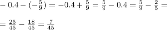 \\- 0.4 - (-\frac{5}{9}) = -0.4 + \frac{5}{9} = \frac{5}{9} - 0.4 = \frac{5}{9} - \frac{2}{5} = \\
\\= \frac{25}{45} - \frac{18}{45} = \frac{7}{45} \\