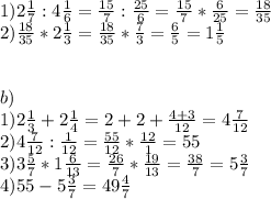 1)2 \frac{1}{7} :4 \frac{1}{6} = \frac{15}{7}: \frac{25}{6} = \frac{15}{7} * \frac{6}{25}= \frac{18}{35} \\ 2) \frac{18}{35} *2 \frac{1}{3}= \frac{18}{35}* \frac{7}{3} = \frac{6}{5} =1 \frac{1}{5} \\ \\ \\ b) \\ 1)2 \frac{1}{3} +2 \frac{1}{4} =2+2+ \frac{4+3}{12} =4 \frac{7}{12} \\ 2)4 \frac{7}{12} : \frac{1}{12} = \frac{55}{12}* \frac{12}{1} =55 \\ 3)3 \frac{5}{7} *1 \frac{6}{13} = \frac{26}{7} * \frac{19}{13} = \frac{38}{7} =5 \frac{3}{7} \\ 4)55-5 \frac{3}{7} =49 \frac{4}{7} 
