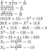 \frac{1}{X}+\frac{1}{X+15}=\frac{1}{10}\\
\frac{X+15+X}{X(X+15)}=\frac{1}{10}\\
\frac{2X+15}{X^2+15X}=\frac{1}{10}\\
10(2X+15)=X^2+15X\\
20X+150=X^2+15X\\
X^2+15X-20X-150=0\\
X^2-5X-150=0\\
D=25+4*150=625\\
X_1=\frac{5+ \sqrt{625}}{2}=15\\
X_2=\frac{5- \sqrt{625}}{2}=-10\\
