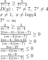 \frac{2}{7^x-7} \geq \frac{5}{7^x-4} \\
D(y): \ 7^x \neq 7, \ 7^x \neq 4\\
x \neq 1, \ x \neq log_74\\
7^x=m\\
 \frac{2}{m-7} \geq \frac{5}{m-4} \\
 \frac{2(m-4)-5(m-7)}{(m-4)(m-7)} \geq 0\\
 \frac{2m-4-5m+35}{(m-4)(m-7)} \geq 0\\
 \frac{3m-27}{(m-4)(m-7)} \leq 0\\
 \frac{m-9}{(m-4)(m-7)} \leq 0