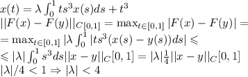 x(t)=\lambda\int^1_0ts^3x(s)ds+t^3 \\
||F(x)-F(y)||_C_{[0,1]}=\max_{t \in [0,1]}|F(x)-F(y)|=\\
=\max_{t \in [0,1]}|\lambda\int^1_0|ts^3(x(s)-y(s))ds| \leqslant\\
\leqslant|\lambda|\int^1_0s^3ds ||x-y||_C{[0,1]}=|\lambda|\frac{1}{4} ||x-y||_C{[0,1]}\\
|\lambda|/4\ \textless \ 1 \Rightarrow |\lambda|\ \textless \ 4