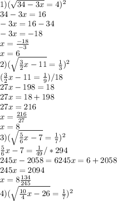 1) (\sqrt{34-3x}=4)^2 \\ 
34-3x=16 \\ 
-3x=16-34 \\ 
-3x=-18 \\ 
x= \frac{-18}{-3} \\ 
x=6 \\ 
2) (\sqrt{ \frac{3}{2}x-11 }= \frac{1}{3})^2 \\ 
(\frac{3}{2}x-11= \frac{1}{9}) /18 \\
27x-198=18 \\ 
27x=18+198 \\ 
27x=216 \\ 
x= \frac{216}{27} \\ 
x=8 \\ 
3) (\sqrt{ \frac{5}{6}x-7 }= \frac{1}{7})^2 \\
 \frac{5}{6}x-7 = \frac{1}{49}/*294 \\
245x-2058=6
245x=6+2058 \\
245x=2094 \\ 
x= 8\frac{134}{245} \\ 
4) (\sqrt{ \frac{10}{4}x-26}= \frac{1}{7})^2 \\
 
 
