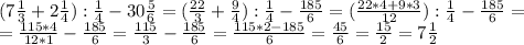(7 \frac{1}{3} +2 \frac{1}{4} ): \frac{1}{4} -30 \frac{5}{6} =( \frac{22}{3} + \frac{9}{4}): \frac{1}{4} - \frac{185}{6} =( \frac{22*4+9*3}{12}): \frac{1}{4}- \frac{185}{6} = \\ 
 =\frac{115*4}{12*1} - \frac{185}{6}= \frac{115}{3} - \frac{185}{6} = \frac{115*2-185}{6} = \frac{45}{6}= \frac{15}{2} =7 \frac{1}{2}