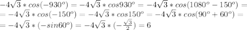 -4 \sqrt{3}* cos(-930^o)=-4 \sqrt{3}* cos930^o=-4 \sqrt{3}* cos(1080^o-150^o)=\\ 
= -4 \sqrt{3}* cos(-150^o)=-4 \sqrt{3}* cos150^o=-4 \sqrt{3}* cos(90^o+60^o)=\\ 
= -4 \sqrt{3}* (-sin60^o)=-4 \sqrt{3}* (- \frac{ \sqrt{3} }{2} )=6