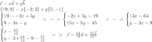 \vec{c}=x\vec{a}+y\vec{b} \\ \{19;9\}=x\{-2;3\}+y\{5;-1\}\\
\begin{cases} 19=-2x+5y \\ 9=3x-y \end{cases} \ \textless \ =\ \textgreater \ \begin{cases} -2x+5y=19 \\ 15x-5y=45 \end{cases} \ \textless \ =\ \textgreater \ \begin{cases} 13x=64 \\ y=3x-9 \end{cases} \\ \\ 
 \begin{cases} x= \frac{64}{13} \\ y=3*\frac{64}{13} -9=\frac{75}{13} \end{cases} =\ \textgreater \ \ \ 
\vec{c}=\frac{64}{13}\vec{a}+\frac{75}{13}\vec{b}