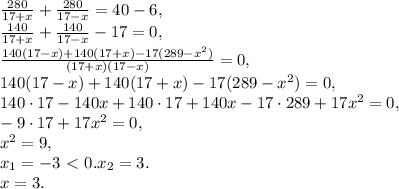 \frac{280}{17+x}+\frac{280}{17-x} = 40-6, \\ \frac{140}{17+x}+\frac{140}{17-x} - 17 = 0, \\ \frac{140(17-x)+140(17+x)-17(289-x^2)}{(17+x)(17-x)}= 0, \\ 140(17-x)+140(17+x)-17(289-x^2) = 0, \\ 140\cdot17-140x+140\cdot17+140x-17\cdot289+17x^2 = 0, \\ -9\cdot17+17x^2 = 0, \\ x^2=9, \\ x_1=-3\ \textless \ 0. x_2=3. \\ 
x=3.
