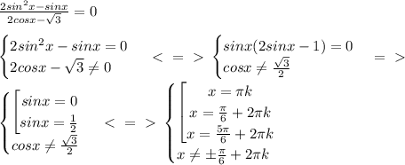 \frac{2sin^2x-sinx}{2cosx- \sqrt{3} } =0 \\ \\ \begin{cases} 2sin^2x-sinx=0 \\ 2cosx- \sqrt{3} \neq 0 \end{cases} \ \textless \ =\ \textgreater \ \begin{cases} sinx(2sinx-1)=0 \\ cosx \neq \frac{\sqrt{3}}{2} \end{cases} =\ \textgreater \ \\
\begin{cases} \left[ \begin{matrix} sinx=0\\ sinx= \frac{1}{2} \end{matrix}\right \\ cosx \neq \frac{\sqrt{3}}{2} \end{cases} \ \textless \ =\ \textgreater \ 
\begin{cases} \left[ \begin{matrix} x= \pi k\\ x= \frac{ \pi }{6}+2 \pi k\\ x= \frac{ 5 \pi }{6}+2 \pi k \end{matrix}\right \\ x \neq \pm\frac{ \pi }{6}+2 \pi k \end{cases}