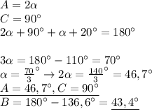 A=2\alpha \\ 
C=90^{\circ} \\ 
2\alpha+90^{\circ}+\alpha+20^{\circ}=180^{\circ} \\ \\ 
3\alpha=180^{\circ}-110^{\circ}=70^{\circ} \\ 
\alpha= \frac{70}{3}^{\circ}\rightarrow 
2\alpha= \frac{140}{3}^{\circ}=46,7^{\circ} \\ 
\underline{A=46,7^{\circ},C=90^{\circ}} \\ 
B=180^{\circ}-136,6^{\circ}=\underline{43,4^{\circ}} \\ 
