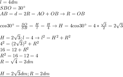 l=4dm \\ 
SBO=30^{\circ} \\ 
AB=d=2R=AO+OB\rightarrow R=OB \\ \\ 
cos 30^{\circ} = \frac{SO}{SB}= \frac{H}{l}= \frac{H}{4} \rightarrow
H=4cos30^{\circ}=4* \frac{ \sqrt{3} }{2}=2 \sqrt{3} \\ \\ 
H=2 \sqrt{3};l=4\rightarrow l^2=H^2+R^2 \\ 
4^2=(2 \sqrt{3} )^2+R^2 \\ 
16=12+R^2 \\ 
R^2=16-12=4 \\ 
R= \sqrt{4}=2dm \\ \\ 
\underline{H=2 \sqrt{3}dm;R=2dm } \\ 
