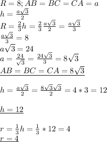 R=8;
AB=BC=CA=a \\ 
h= \frac{a \sqrt{3} }{2} \\ 
R= \frac{2}{3}h= \frac{2}{3} \frac{a \sqrt{3} }{2}= \frac{a \sqrt{3} }{3} \\ 
 \frac{a \sqrt{3} }{3}=8 \\ 
a \sqrt{3}=24 \\ 
a= \frac{24}{ \sqrt{3} }= \frac{24 \sqrt{3} }{3} =8 \sqrt{3} \\ 
\underline{AB=BC=CA=8 \sqrt{3} } \\ 
 \\ 
h= \frac{a \sqrt{3} }{2}= \frac{8 \sqrt{3} \sqrt{3} }{2}=4*3=12 \\ \\ 
\underline{h=12 } \\ \\ 
r= \frac{1}{3}h= \frac{1}{3}*12=4 \\ 
\underline{r=4 } \\ 

