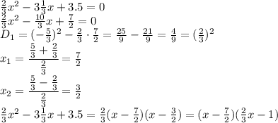 \frac{2}{3}x^2-3 \frac{1}{3}x+3.5=0
\\\
 \frac{2}{3}x^2- \frac{10}{3}x+ \frac{7}{2} =0
\\\
D_1=(- \frac{5}{3} )^2- \frac{2}{3} \cdot \frac{7}{2} =\frac{25}{9} - \frac{21}{9}= \frac{4}{9} =( \frac{2}{3} )^2
\\\
x_1= \cfrac{ \frac{5}{3}+ \frac{2}{3} }{ \frac{2}{3} } = \frac{ 7 }{2 } 
\\\
x_2= \cfrac{ \frac{5}{3}- \frac{2}{3} }{ \frac{2}{3} } = \frac{ 3 }{2 } 
\\\
 \frac{2}{3}x^2-3 \frac{1}{3}x+3.5= \frac{2}{3}(x- \frac{7}{2} )( x- \frac{3}{2} )= (x- \frac{7}{2} )( \frac{2}{3}x- 1 )