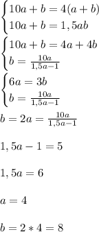 \begin{cases}
10a+b=4(a+b) \\
10a+b=1,5ab \\
\end{cases} \\\\
\begin{cases}
10a+b=4a+4b \\
b=\frac{10a}{1,5a-1} \\
\end{cases} \\\\
\begin{cases}
6a=3b \\
b=\frac{10a}{1,5a-1} \\
\end{cases} \\\\
b=2a=\frac{10a}{1,5a-1} \\\\
1,5a-1=5 \\\\
1,5a=6 \\\\
a=4 \\\\
b=2*4=8