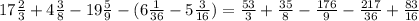 17\frac{2}{3}+4\frac{3}{8}-19 \frac{5}{9} -(6 \frac{1}{36} -5 \frac{3}{16} ) = \frac{53}{3} + \frac{35}{8} - \frac{176}{9}- \frac{217}{36} + \frac{83}{16}
