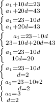 \left \{ {{a_1+10d=23} \atop {a_1+20d=43}} \right. \\ 
\left \{ {{a_1=23-10d} \atop {a_1+20d=43}} \right. \\ 
 \left \{ {{a_1=23-10d} \atop {23-10d+20d=43}} \right. \\ 
 \left \{ {{a_1=23-10d} \atop {10d=20}} \right. \\
 \left \{ {{a_1=23-10d} \atop {d=2}} \right. \\ 
 \left \{ {{a_1=23-10*2} \atop {d=2}} \right. \\ 
 \left \{ {{a_1=3} \atop {d=2}} \right.
