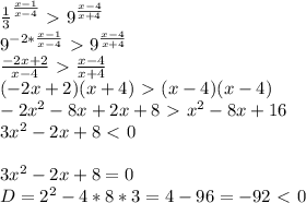 \frac{1}{3} ^{\frac{x-1}{x-4}}\ \textgreater \ 9^{\frac{x-4}{x+4}}\\
9^{-2*\frac{x-1}{x-4}}\ \textgreater \ 9^{\frac{x-4}{x+4}}\\
\frac{-2x+2}{x-4}\ \textgreater \ \frac{x-4}{x+4}\\
(-2x+2)(x+4)\ \textgreater \ (x-4)(x-4)\\
-2x^2-8x+2x+8\ \textgreater \ x^2-8x+16\\
3x^2-2x+8\ \textless \ 0\\
\\
3x^2-2x+8=0\\
D=2^2-4*8*3=4-96=-92\ \textless \ 0