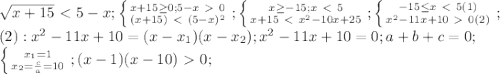 \sqrt{x+15}\ \textless \ 5-x; \left \{ {{x+15 \geq 0;5-x\ \textgreater \ 0} \atop {(x+15)\ \textless \ (5-x)^2}} \right.; \left \{ {{x \geq -15;x\ \textless \ 5} \atop {x+15\ \textless \ x^2-10x+25}} \right.; \left \{ {{-15 \leq x\ \textless \ 5}(1) \atop {x^2-11x+10\ \textgreater \ 0}(2)} \right. ; \\ (2): x^2-11x+10=(x-x_1)(x-x_2); x^2-11x+10=0; a+b+c=0; \\ 
 \left \{ {{x_1=1} \atop {x_2= \frac{c}{a}=10 }} \right.; (x-1)(x-10)\ \textgreater \ 0;