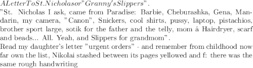 A Letter To St. Nicholas
or "Granny's Slippers".

"St. Nicholas
I ask, came from Paradise:
Barbie, Cheburashka, Gena,
Mandarin, my camera, "Canon",
Snickers, cool shirts,
pussy, laptop, pistachios,
brother sport large,
sotik for the father and the telly,
mom – Hairdryer, scarf and beads...
All.
Yeah, and Slippers
for grandmom".

Read my daughter's letter "urgent orders" -
and remember from childhood now far own the list,
Nikolai stashed between its pages yellowed and f:
there was the same rough handwriting