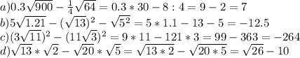 a) 0.3 \sqrt{900} - \frac{1}{4} \sqrt{64} =0.3*30-8:4=9-2=7\\
b)5 \sqrt{1.21} -( \sqrt{13} )^2- \sqrt{5^2} =5*1.1-13-5=-12.5\\
c)(3 \sqrt{11} )^2-(11 \sqrt{3})^2 =9*11-121*3=99-363=-264\\
d) \sqrt{13}* \sqrt{2} - \sqrt{20} * \sqrt{5} = \sqrt{13*2}- \sqrt{20*5}= \sqrt{26}-10