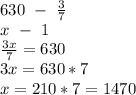 630 \ - \ \frac{3}{7} 
\\ \ \ x \ - \ 1
\\ \frac{3x}{7} =630
\\3x=630*7
\\x=210*7=1470