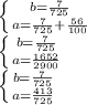 \left \{ {{b= \frac{7}{725} } \atop {a= \frac{7}{725}+ \frac{56}{100} }} \right. \\ 
\left \{ {{b= \frac{7}{725} } \atop {a= \frac{1652}{2900} }} \right. \\ 
\left \{ {{b= \frac{7}{725} } \atop {a= \frac{413}{725} }} \right. \\