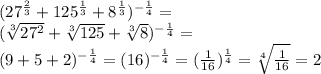 ( 27^{ \frac{2}{3} } + 125^{ \frac{1}{3} }+ 8^{ \frac{1}{3} })^{- \frac{1}{4} }= \\ 
 (\sqrt[3]{ 27^{2} } + \sqrt[3]{125} + \sqrt[3]{8} )^{- \frac{1}{4} } = \\ (9+5+2)^{- \frac{1}{4} } =(16)^{ -\frac{1}{4} }=( \frac{1}{16})^{ \frac{1}{4} } = \sqrt[4]{ \frac{1}{16} } =2