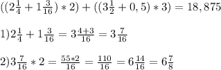 (( 2 \frac{1}{4} + 1 \frac{3}{16}) *2 ) + ( (3 \frac{1}{2} +0,5) *3 )= 18,875\\ \\ 
1) 2 \frac{1}{4} + 1 \frac{3}{16} = 3 \frac{4+3}{16} = 3 \frac{7}{16} \\ \\ 
2) 3 \frac{7}{16} * 2 = \frac{55*2}{16} = \frac{110}{16} = 6 \frac{14}{16} = 6 \frac{7}{8} 
