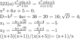 523) 
a) \frac{x^2+6x+5}{x^2+5x} = \frac{x^2+6x+5}{x(x+5)}

x^2+6x+5=0;

D=b^2-4ac=36-20=16; \sqrt{D}=4;

x_{1}= \frac{-b- \sqrt{D} }{2a} = \frac{-6-4}{2} =-5

x_{2}=\frac{-b+ \sqrt{D} }{2a} = \frac{-6+4}{2} =-1

((x+5)(x+1))/(x(x+5))= (x+1)/x