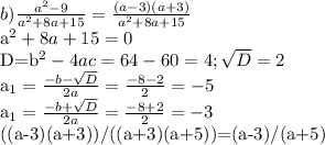 b) \frac{a^2-9}{a^2+8a+15}= \frac{(a-3)(a+3)}{a^2+8a+15} 

a^2+8a+15=0

D=b^2-4ac=64-60=4; \sqrt{D} =2

a_{1}= \frac{-b- \sqrt{D} }{2a}= \frac{-8-2}{2}=-5 

a_{1}= \frac{-b+ \sqrt{D} }{2a}= \frac{-8+2}{2}=-3

((a-3)(a+3))/((a+3)(a+5))=(a-3)/(a+5)