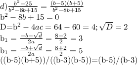 d) \frac{b^2-25}{b^2-8b+15}= \frac{(b-5)(b+5)}{b^2-8b+15} 

b^2-8b+15=0

D=b^2-4ac=64-60=4; \sqrt{D} =2

b_{1}= \frac{-b- \sqrt{d} }{2a} = \frac{8-2}{2}=3

b_{1}= \frac{-b+ \sqrt{d} }{2a} = \frac{8+2}{2}=5

((b-5)(b+5))/((b-3)(b-5))=(b-5)/(b-3)
