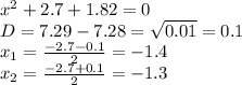 x^{2} +2.7+1.82=0 \\ D=7.29-7.28= \sqrt{0.01}= 0.1
 \\ x_{1} = \frac{-2.7-0.1}{2}= -1.4 \\ x_{2} = \frac{-2.7+0.1}{2} = -1.3