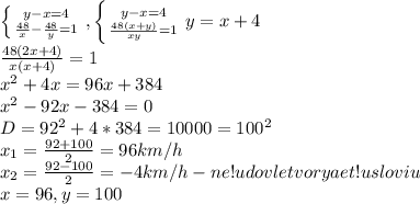 \left \{ {{y-x=4} \atop {\frac{48}{x}-\frac{48}{y}=1}} \right. , \left \{ {{y-x=4} \atop {\frac{48(x+y)}{xy}=1}} \right. y=x+4\\
\frac{48(2x+4)}{x(x+4)}=1\\
x^2+4x=96x+384\\
x^2-92x-384=0\\D=92^2+4*384=10000=100^2\\
x_1=\frac{92+100}{2}=96 km/h\\
x_2=\frac{92-100}{2}=-4 km/h - ne!udovletvoryaet!usloviu\\x=96, y=100