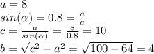 a= 8\\
sin( \alpha ) = 0.8 = \frac{a}{c} \\
c = \frac{a}{sin( \alpha )} = \frac{8}{0.8} = 10\\
b = \sqrt{c^{2}-a^{2}} = \sqrt{100-64} = 4