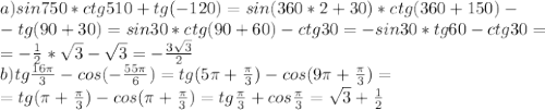 a)sin750*ctg510+tg(-120)=sin(360*2+30)*ctg(360+150)-\\-tg(90+30)=sin30*ctg(90+60)-ctg30=-sin30*tg60-ctg30=\\=-\frac{1}{2}*\sqrt3-\sqrt3=-\frac{3\sqrt3}{2}\\
b) tg\frac{16\pi}{3}-cos(-\frac{55\pi}{6})=tg(5\pi+\frac{\pi}{3})-cos(9\pi+\frac{\pi}{3})=\\=tg(\pi+\frac{\pi}{3})-cos(\pi+\frac{\pi}{3})=tg\frac{\pi}{3}+cos\frac{\pi}{3}=\sqrt3+\frac{1}{2}