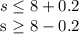 s \leq 8+0.2

s \geq 8-0.2
