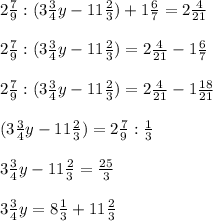 2 \frac{7}{9} : (3 \frac{3}{4}y - 11 \frac{2}{3} ) + 1 \frac{6}{7} = 2 \frac{4}{21} \\ \\ 
2 \frac{7}{9} : (3 \frac{3}{4}y - 11 \frac{2}{3} ) = 2 \frac{4}{21} -1 \frac{6}{7} \\ \\ 
2 \frac{7}{9} : (3 \frac{3}{4}y - 11 \frac{2}{3} ) = 2 \frac{4}{21} -1 \frac{18}{21} \\ \\ 
 (3 \frac{3}{4}y - 11 \frac{2}{3} ) = 2 \frac{7}{9} : \frac{1}{3} \\ \\ 
3 \frac{3}{4}y- 11 \frac{2}{3} = \frac{25}{3} \\ \\ 
3 \frac{3}{4}y= 8 \frac{1}{3} + 11 \frac{2}{3} \\ \\ 
