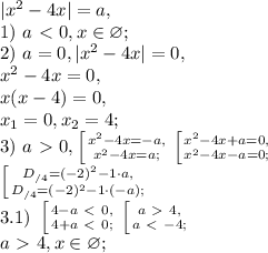 |x^2-4x|=a, \\ 1) \ a\ \textless \ 0, x\in\varnothing; \\ 2) \ a=0, |x^2-4x|=0, \\ x^2-4x=0, \\ x(x-4)=0, \\ x_1=0, x_2=4; \\ 3) \ a\ \textgreater \ 0, \left [ {{x^2-4x=-a,} \atop {x^2-4x=a;}} \right. \left [ {{x^2-4x+a=0,} \atop {x^2-4x-a=0;}} \right. \\ \left [ {{D_{/4}=(-2)^2-1\cdot a,} \atop {D_{/4}=(-2)^2-1\cdot(-a);}} \right. \\ 3.1) \ \left [ {{4-a\ \textless \ 0,} \atop {4+a\ \textless \ 0;}} \right. \left [ {{a\ \textgreater \ 4,} \atop {a\ \textless \ -4;}} \right. \\ a\ \textgreater \ 4, x\in\varnothing;
