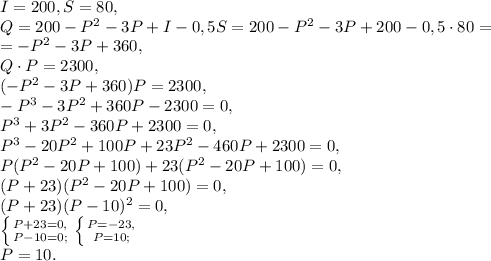 I=200, S=80, \\ 
Q=200-P^2-3P+I-0,5S=200-P^2-3P+200-0,5\cdot80=\\=-P^2-3P+360, \\ Q\cdot P=2300, \\ (-P^2-3P+360)P=2300, \\ -P^3-3P^2+360P-2300=0, \\ P^3+3P^2-360P+2300=0, \\ P^3-20P^2+100P+23P^2-460P+2300=0, \\ P(P^2-20P+100)+23(P^2-20P+100)=0, \\ (P+23)(P^2-20P+100)=0, \\ (P+23)(P-10)^2=0, \\ \left \{ {{P+23=0,} \atop {P-10=0;}} \right. \left \{ {{P=-23,} \atop {P=10;}} \right. \\ P=10.