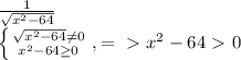 \frac{1}{ \sqrt{ x^{2} -64} } 

 \left \{ {{ \sqrt{ x^{2} -64} \neq 0 } \atop { x^{2} -64 \geq 0}} \right. , =\ \textgreater \ x^{2} -64\ \textgreater \ 0