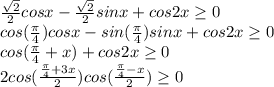 \frac{ \sqrt{2} }{2} cosx- \frac{ \sqrt{2} }{2} sinx+cos2x \geq 0 \\ 
cos( \frac{ \pi }{4} )cosx-sin( \frac{ \pi }{4} )sinx+cos2x \geq 0 \\ 
cos( \frac{ \pi }{4}+x)+cos2x \geq 0 \\ 
2cos( \frac{ \frac{ \pi }{4}+3x}{2} )cos( \frac{ \frac{ \pi }{4}-x}{2} ) \geq 0
