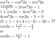 cos^{2} a = cos^{2}2a - sin^{2}2a \\ 
 \frac{1 + cos2a}{2} = 2cos^{2}2a - 1 \\ 
1 + cos2a = 4cos^{2}2a - 2 \\ 
4cos^{2}2a - cos2a - 3 = 0 \\ 
D = 1 - 4*4*(-3) = 49 = 7^{2} \\ 
cos2a = \frac{1 - 7}{8} = - \frac{3}{4} \\ or \\ 
cos2a = \frac{1+7}{8} = 1 \\ \\ 
