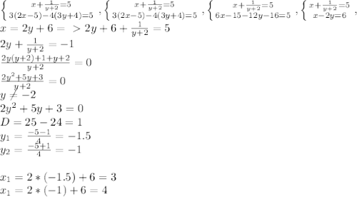 \left \{ {{x+\frac{1}{y+2}=5 } \atop {3(2x-5)-4(3y+4)=5}} \right. , \left \{ {{x+\frac{1}{y+2}=5 } \atop {3(2x-5)-4(3y+4)=5}} \right. , \left \{ {{x+\frac{1}{y+2}=5 } \atop {6x-15-12y-16=5}} \right. , \left \{ {{x+\frac{1}{y+2}=5 } \atop {x-2y=6}} \right. , \\
x=2y+6=\ \textgreater \ 2y+6+\frac{1}{y+2}=5\\ 2y+\frac{1}{y+2}=-1\\
\frac{2y(y+2)+1+y+2}{y+2}=0\\
\frac{2y^2+5y+3}{y+2}=0\\
y\neq-2\\
2y^2+5y+3=0\\
D=25-24=1\\y_1=\frac{-5-1}{4}=-1.5\\y_2=\frac{-5+1}{4}=-1\\\\x_1=2*(-1.5)+6=3\\x_1=2*(-1)+6=4