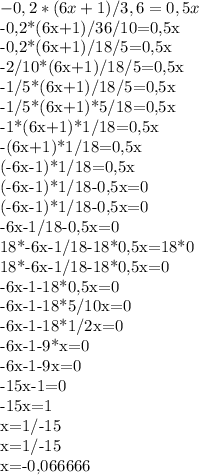 -0,2*(6x+1)/3,6=0,5x

-0,2*(6x+1)/36/10=0,5x

-0,2*(6x+1)/18/5=0,5x

-2/10*(6x+1)/18/5=0,5x

-1/5*(6x+1)/18/5=0,5x

-1/5*(6x+1)*5/18=0,5x

-1*(6x+1)*1/18=0,5x

-(6x+1)*1/18=0,5x

(-6x-1)*1/18=0,5x

(-6x-1)*1/18-0,5x=0

(-6x-1)*1/18-0,5x=0

-6x-1/18-0,5x=0

18*-6x-1/18-18*0,5x=18*0

18*-6x-1/18-18*0,5x=0

-6x-1-18*0,5x=0

-6x-1-18*5/10x=0

-6x-1-18*1/2x=0

-6x-1-9*x=0

-6x-1-9x=0

-15x-1=0

-15x=1

x=1/-15

x=1/-15

x=-0,066666
