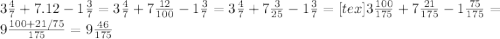 3 \frac{4}{7} + 7.12 - 1 \frac{3}{7} = 3\frac{4}{7} + 7 \frac{12}{100} - 1 \frac{3}{7} = 
3 \frac{4}{7} + 7 \frac{3}{25} - 1 \frac{3}{7} =
[tex]3\frac{100}{175} +7 \frac{21}{175} - 1 \frac{75}{175} = 9 \frac{100+21/75}{175} = 9 \frac{46}{175}