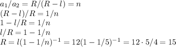 a_1/a_2 = R/(R-l) = n\\
(R-l)/R = 1/n\\
1-l/R = 1/n\\
l/R = 1-1/n\\
R = l(1-1/n)^{-1} = 12(1-1/5)^{-1} = 12\cdot5/4 = 15