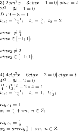3)\;2sin^2x-3sinx+1=0|\; sinx=t\\2t^2-3t+1=0\\D:9-8=1\\t_1,_2=\frac{9\pm1}{4}
;\quad t_1=\frac{5}{4}, \;\;t_2=2;\\\\sinx_1 \neq \frac{5}{4}\\sinx \in [-1;1];\\\\sinx_2 \neq 2\\sinx_2 \in [-1;1];\\\\\\4)\;4ctg^2x-6ctgx+2=0|\;ctgx=t\\4t^2-6t+2=0\\\frac{D}{4}:(\frac{6}{2})^2-2*4=1\\t_1,_2=\frac{3\pm1}{4}; \quad t_1=1, \;\;t_2\frac{1}{2};\\\\ctgx_1=1\\x_1=\frac{\pi}{4}+\pi n, \; n\in Z;\\\\ctgx_2=\frac{1}{2}\\x_2=arcctg\frac{1}{2}+\pi n, \; n\in Z.
