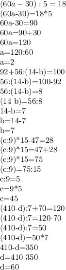 (60a-30):5=18

(60a-30)=18*5

60a-30=90

60a=90+30

60a=120

a=120:60

a=2

92+56:(14-b)=100

56:(14-b)=100-92

56:(14-b)=8

(14-b)=56:8

14-b=7

b=14-7

b=7

(c:9)*15-47=28

(c:9)*15=47+28

(c:9)*15=75

(c:9)=75:15

c:9=5

c=9*5

c=45

(410-d):7+70=120

(410-d):7=120-70

(410-d):7=50

(410-d)=50*7

410-d=350

d=410-350

d=60

