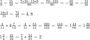 \\
 \frac{7}{9} - \frac{15}{10} = \frac{7*10-15*9}{90} = \frac{70-135}{90} = -\frac{65}{90} =- \frac{13}{18} \\
\\
 \frac{18*4}{15} = \frac{72}{15}=4,8\\
\\
 \frac{4}{11}*4 \frac{7}{12} = \frac{4}{11} *\frac{55}{12} = \frac{220}{132} = \frac{110}{66}=1 \frac{44}{66}= 1\frac{22}{33} \\
\\
1 \frac{3}{4}: \frac{21}{24} = \frac{7}{4} * \frac{24}{21} =2