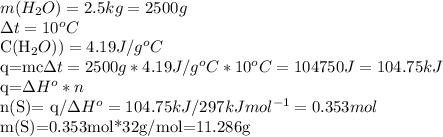 m(H_{2}O)=2.5kg=2500g

 \Delta t=10^{o}C

C(H_{2}O))=4.19J/g^{o}C

q=mc\Delta t=2500g*4.19J/g^{o}C*10^{o}C=104750J=104.75kJ

q=\Delta H^{o} *n

n(S)= q/\Delta H^{o}=104.75kJ/297kJmol^{-1}=0.353mol

m(S)=0.353mol*32g/mol=11.286g
